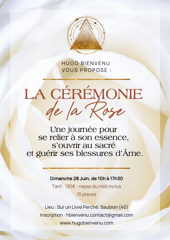 Tu t’apprêtes à vivre une expérience particulière, une journée hors du rythme habituel, pensée comme un espace pour ralentir, ressentir et revenir à toi.
La Médecine de la Rose ne se comprend pas, elle se vit.
Elle n’enseigne pas en théorie, elle agit directement, en ouvrant, en révélant, en mettant en mouvement ce qui a besoin de l’être.

Au cours de cette journée, tu vas entrer en relation avec une plante médecine, une alliée ancienne, présente dans de nombreuses traditions spirituelles et mystiques, et pourtant souvent approchée de façon superficielle. Ici, il ne s’agit pas de “connaître” la Rose, mais de la rencontrer réellement, de créer un lien intime avec elle.

À travers des temps de transmission, des pratiques et une cérémonie profonde, cette journée va te permettre de :

• Revenir à ton cœur, sans filtre ni surcontrôle

• Travailler ton amour de toi et ton estime personnelle de manière concrète

• Te reconnecter à ton essence et à ce qui est vivant en toi

• Apaiser certaines tensions émotionnelles ou intérieures, guérir tes blessures d’âmes

• Retrouver de la douceur sans t’éteindre ni te diminuer

• Réactiver un lien au sacré, simple, direct, sans mise en scène inutile

• Te laisser toucher là où tu ne prends plus le temps d’aller

Ce n’est pas une journée où tu viens accumuler des connaissances. C’est une journée où tu viens vivre quelque chose, pleinement.

Bienvenue dans la Cérémonie de la Rose

Une journée pour revenir à son essentiel…
Aujourd’hui, tout va vite, y compris dans les espaces de transformation où l’on cherche souvent à comprendre, à analyser, à obtenir des réponses. Mais certaines dimensions ne passent pas par le mental. Dans ces moments d’accélération on se perd, on perd notre connexion au sacré (source d’inspiration et de transformation), notre âme se morcelle également.
L’amour de soi, la valeur, la capacité à s’ouvrir ou à recevoir ne se décident pas. Elles se vivent, elles se traversent, elles se réapprennent.

Parfois, il suffit d’un cadre juste, d’une présence, d’un symbole fort pour que quelque chose bouge en profondeur. La Médecine Rose fait partie de ces symboles. Elle agit sans forcer, elle ouvre sans brusquer, et elle met en lumière ce qui a besoin de l’être. Elle apaise sans être dans une confrontation violente.

Cette journée n’est pas là pour t’ajouter quelque chose, mais pour t’aider à retirer ce qui t’en éloigne, dans un espace sécurisé, posé et puissant à la fois.
